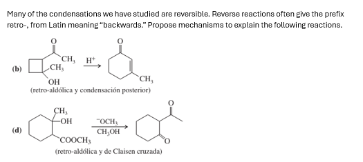Many of the condensations we have studied are reversible. Reverse reactions often give the prefix
retro-, from Latin meaning "backwards." Propose mechanisms to explain the following reactions.
CH, H
CH,
OH
CH,
(retro-aldólica y condensación posterior)
CH,
(d)
а
-OH
"OCH
CH₂OH
COOCH3
(retro-aldólica y de Claisen cruzada)