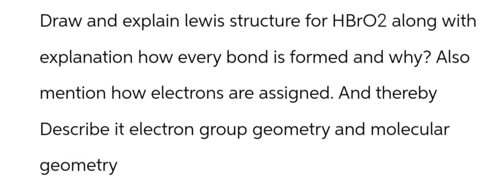 Draw and explain lewis structure for HBrO2 along with
explanation how every bond is formed and why? Also
mention how electrons are assigned. And thereby
Describe it electron group geometry and molecular
geometry