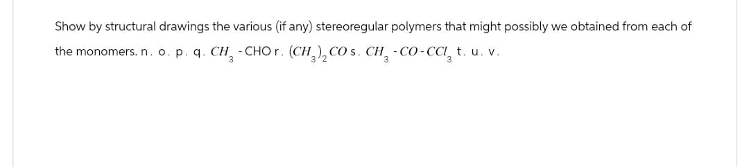 Show by structural drawings the various (if any) stereoregular polymers that might possibly we obtained from each of
the monomers. n. o. p. q. CH3 - CHOг. (CH 3 ) 2 CO s. CH3 - CO - CCI₁₂ t. u. v.