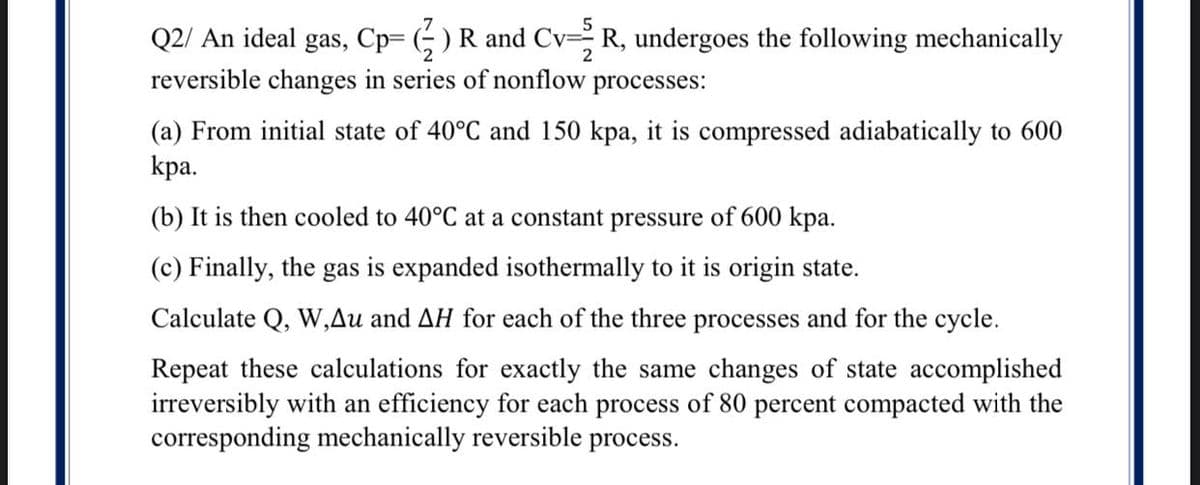 Q2/ An ideal gas, Cp= (; ) R and CvR, undergoes the following mechanically
reversible changes in series of nonflow processes:
2
(a) From initial state of 40°C and 150 kpa, it is compressed adiabatically to 600
kpa.
(b) It is then cooled to 40°C at a constant pressure of 600 kpa.
(c) Finally, the gas is expanded isothermally to it is origin state.
Calculate Q, W,Au and AH for each of the three processes and for the cycle.
Repeat these calculations for exactly the same changes of state accomplished
irreversibly with an efficiency for each process of 80 percent compacted with the
corresponding mechanically reversible process.
