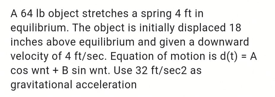 A 64 Ib object stretches a spring 4 ft in
equilibrium. The object is initially displaced 18
inches above equilibrium and given a downward
velocity of 4 ft/sec. Equation of motion is d(t) = A
cos wnt + B sin wnt. Use 32 ft/sec2 as
gravitational acceleration
