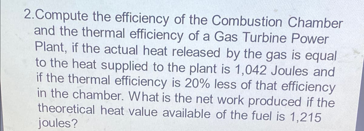2.Compute the efficiency of the Combustion Chamber
and the thermal efficiency of a Gas Turbine Power
Plant, if the actual heat released by the gas is equal
to the heat supplied to the plant is 1,042 Joules and
if the thermal efficiency is 20% less of that efficiency
in the chamber. What is the net work produced if the
theoretical heat value available of the fuel is 1,215
joules?
