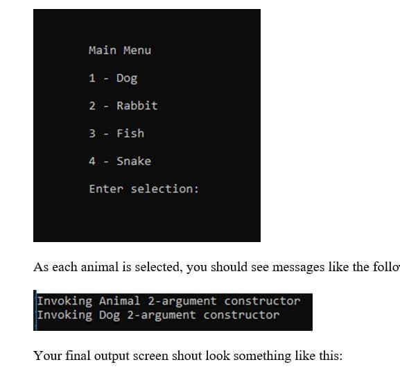 Main Menu
1
Dog
2
Rabbit
3
Fish
4 - Snake
Enter selection:
As each animal is selected, you should see messages like the follo
Invoking Animal 2-argument constructor
Invoking Dog 2-argument constructor
Your final output screen shout look something like this:
