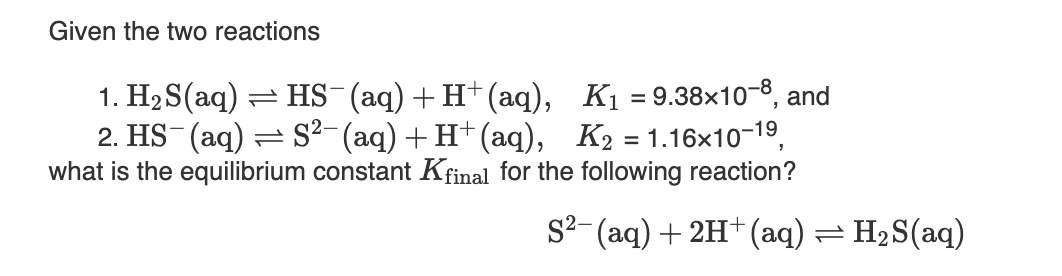 Given the two reactions
1. H2 S(aq) = HS-(aq)+ H+(aq), K1 = 9.38×10-8, and
2. HS (aq) = S²- (aq) +H†(aq), K2 = 1.16x10-19,
what is the equilibrium constant Kfinal for the following reaction?
S²-(aq) + 2H†(aq) = H2S(aq)
