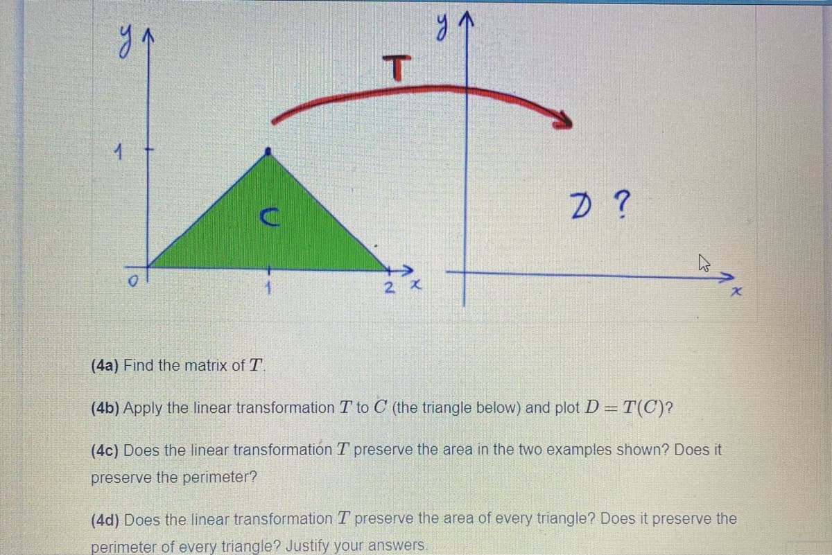 ya
2 X
(4a) Find the matrix of T.
(4b) Apply the linear transformation T to C (the triangle below) and plot D = T(C)?
(4c) Does the linear transformation T preserve the area in the two examples shown? Does it
preserve the perimeter?
(4d) Does the linear transformation T preserve the area of every triangle? Does it preserve the
perimeter of every triangle? Justify your answers.
