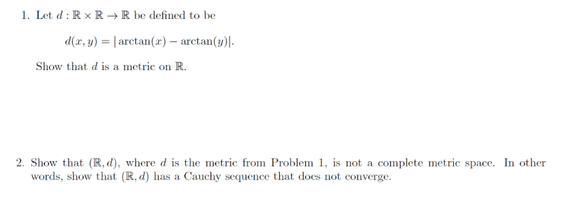 1. Let d : R x R → R be defined to be
d(x, y) = | arctan(x) – arctan(y)|.
Show that d is a metric on R.
2. Show that (R, d), where d is the metric from Problem 1, is not a complete metric space. In other
words, show that (R, d) has a Cauchy sequence that does not converge.

