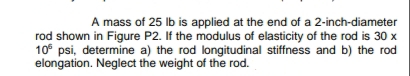 A mass of 25 lb is applied at the end of a 2-inch-diameter
rod shown in Figure P2. If the modulus of elasticity of the rod is 30 x
10° psi, determine a) the rod longitudinal stiffness and b) the rod
elongation. Neglect the weight of the rod.
