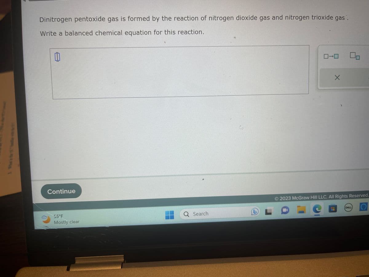 3. What w
Dinitrogen pentoxide gas is formed by the reaction of nitrogen dioxide gas and nitrogen trioxide gas.
Write a balanced chemical equation for this reaction.
0
Continue
55°F
Mostly clear
Q Search
ローロ
L
X
00
© 2023 McGraw Hill LLC. All Rights Reserved.
DELL