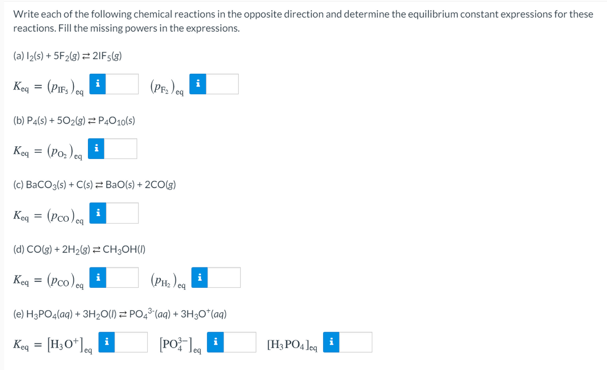 Write each of the following chemical reactions in the opposite direction and determine the equilibrium constant expressions for these
reactions. Fill the missing powers in the expressions.
(a) I2(s) + 5F2(g) 2 2IF5(g)
(Pf. )ea
i
Keg = (Pir,)eg i
(b) P4(s) + 502(g)2 P4O10(s)
Keq = (Po,) cq
(c) BaCO3(s) + C(s) 2 BaO(s) + 2CO(g)
Keq
(Pco)cg
(d) CO(g) + 2H2(g) 2 CH3OH(1)
(PH, )og
i
i
Keq = (Pco)og
(e) H3PO4(aq) + 3H20(1) Z PO4° (aq) + 3H3O*(aq)
[PO leg
Keq = [H3O* Jeq
i
[H3 PO4 Jeq
i
i
