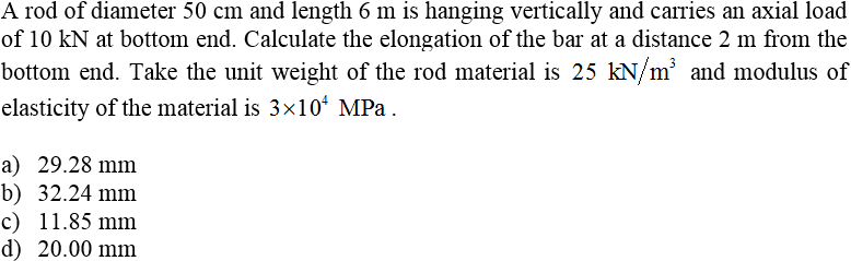 A rod of diameter 50 cm and length 6 m is hanging vertically and carries an axial load
of 10 kN at bottom end. Calculate the elongation of the bar at a distance 2 m from the
bottom end. Take the unit weight of the rod material is 25 kN/m' and modulus of
elasticity of the material is 3x10ʻ MPa .
a) 29.28 mm
b) 32.24 mm
c) 11.85 mm
d) 20.00 mm
