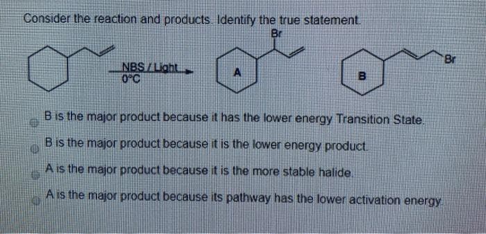 Consider the reaction and products. Identify the true statement.
Br
Br
NBS/Loht
0-C
B
Bis the major product because it has the lower energy Transition State.
B is the major product because it is the lower energy product.
A is the major product because it is the more stable halide
Ais the major product because its pathway has the lower activation energy
