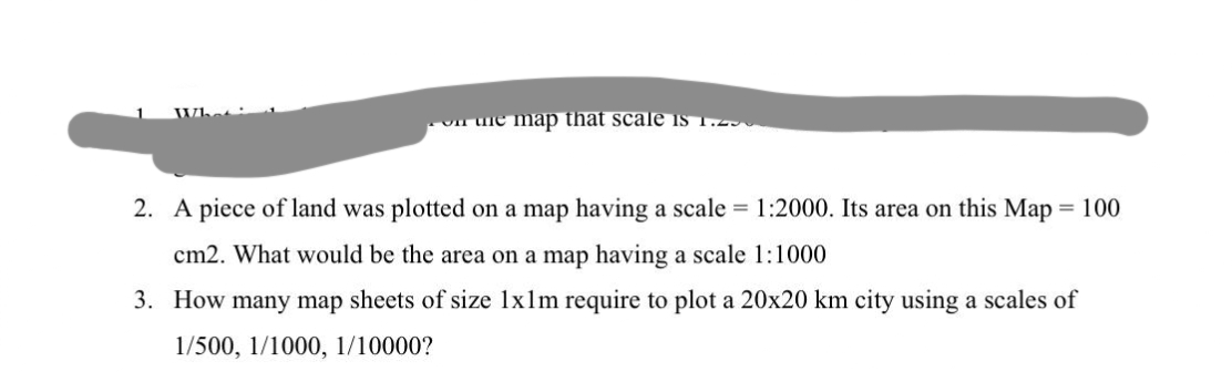 on me map that scale is 1.200
2. A piece of land was plotted on a map having a scale = 1:2000. Its area on this Map = 100
cm2. What would be the area on a map having a scale 1:1000
3. How many map sheets of size 1x1m require to plot a 20x20 km city using a scales of
1/500, 1/1000, 1/10000?