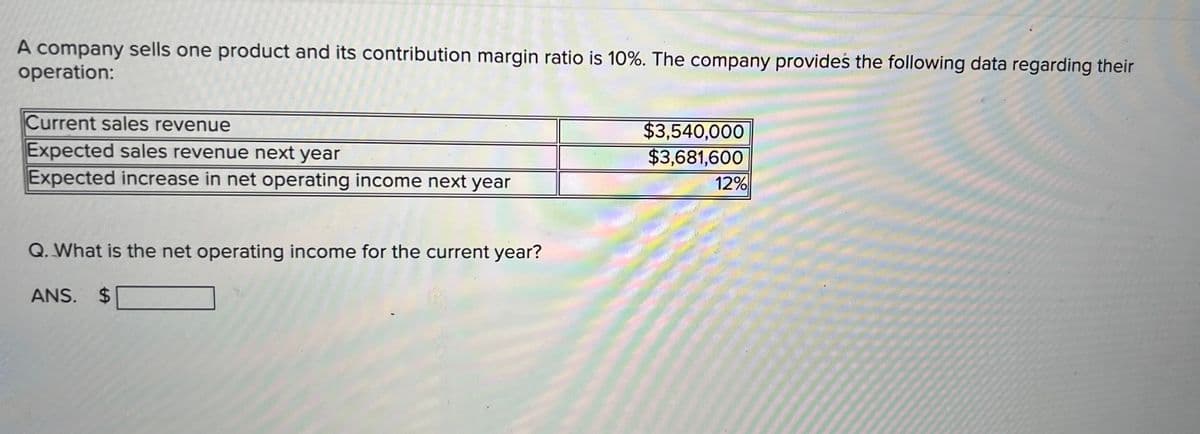 A company sells one product and its contribution margin ratio is 10%. The company provides the following data regarding their
operation:
Current sales revenue
$3,540,000
$3,681,600
Expected sales revenue next year
Expected increase in net operating income next year
12%
Q. What is the net operating income for the current year?
ANS. $
