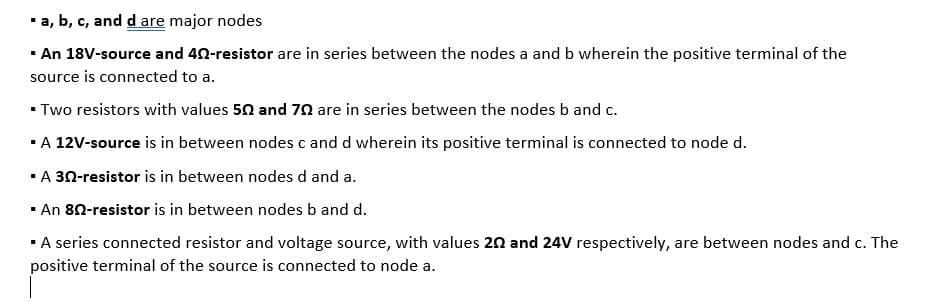 *a, b, c, and d are major nodes
· An 18V-source and 40-resistor are in series between the nodes a and b wherein the positive terminal of the
source is connected to a.
- Two resistors with values 50 and 70 are in series between the nodes b and c.
·A 12V-source is in between nodes c and d wherein its positive terminal is connected to node d.
·A 30-resistor is in between nodes d and a.
· An 80-resistor is in between nodes b and d.
·A series connected resistor and voltage source, with values 20 and 24V respectively, are between nodes and c. The
positive terminal of the source is connected to node a.
