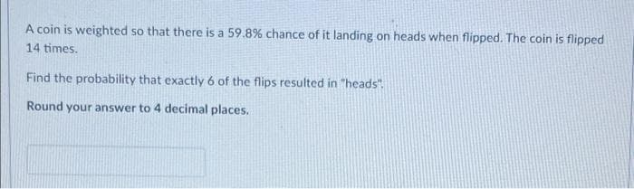 A coin is weighted so that there is a 59.8% chance of it landing on heads when flipped. The coin is flipped
14 times.
Find the probability that exactly 6 of the flips resulted in "heads".
Round your answer to 4 decimal places.
