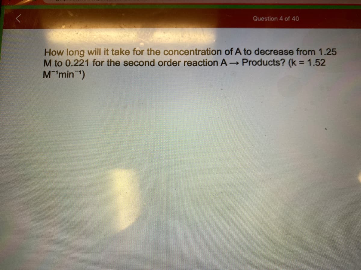 Question 4 of 40
How long will it take for the concentration of A to decrease from 1.25
M to 0.221 for the second order reaction A- Products? (k = 1.52
M'min )
