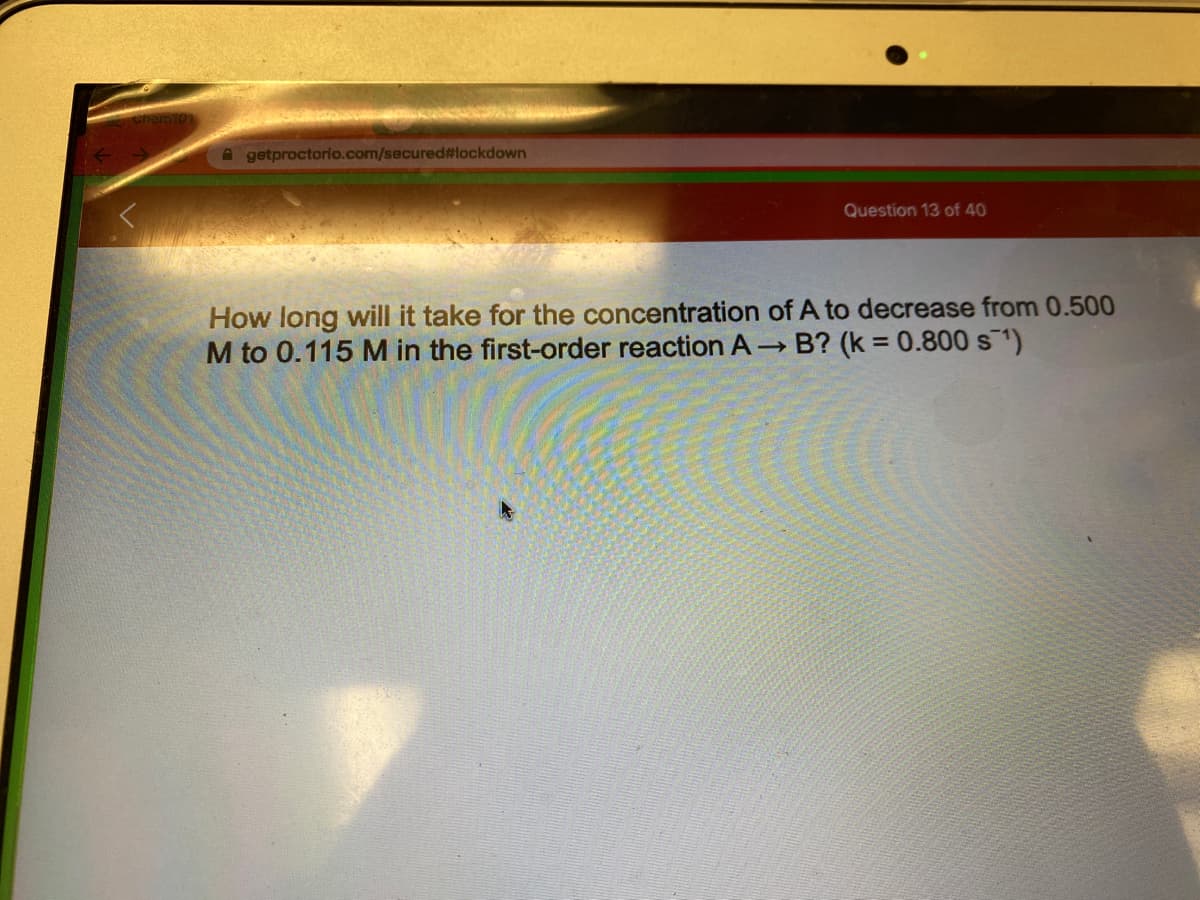 A getproctorio.com/secured#lockdown
Question 13 of 40
How long will it take for the concentration of A to decrease from 0.500
M to 0.115 M in the first-order reaction A B? (k = 0.800 s1)
%3D
