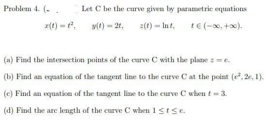 Problem 4. (.
Let C be the curve given by parametric equations
z(t) = lnt, t€ (-∞0, +∞0).
x(t) = t²,
y(t) = 2t,
(a) Find the intersection points of the curve C with the plane z = e.
(b) Find an equation of the tangent line to the curve C at the point (e², 2e, 1).
(c) Find an equation of the tangent line to the curve C when t = 3.
(d) Find the arc length of the curve C when 1 ≤ t ≤e.