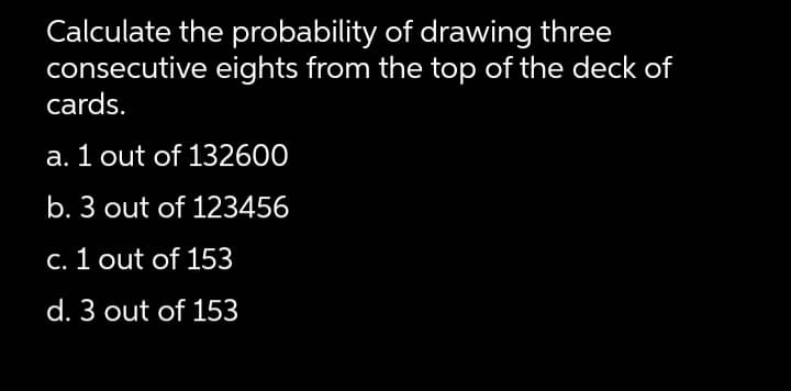 Calculate the probability of drawing three
consecutive eights from the top of the deck of
cards.
a. 1 out of 132600
b. 3 out of 123456
C. 1 out of 153
d. 3 out of 153
