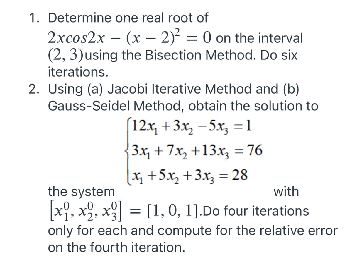 1. Determine one real root of
2xcos2x - (x - 2)² = 0 on the interval
(2, 3) using the Bisection Method. Do six
iterations.
2. Using (a) Jacobi Iterative Method and (b)
Gauss-Seidel Method, obtain the solution to
[12x₂ + 3x₂ −5x3 = 1
|3x₁ + 7x₂ +13x₂ = 76
[x₁₂ + 5x₂ + 3x₂ = 28
the system
with
[xº, x2, x²] = [1, 0, 1].Do four iterations
only for each and compute for the relative error
on the fourth iteration.
