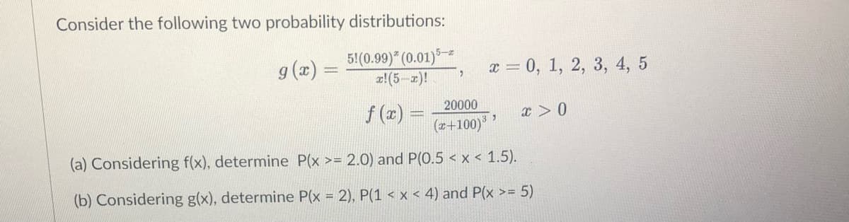 Consider the following two probability distributions:
g(x) =
5! (0.99)* (0.01) 5-
x! (5-x)!
20000
f (x)
(x+100)³³
(a) Considering f(x), determine P(x >= 2.0) and P(0.5 < x < 1.5).
(b) Considering g(x), determine P(x = 2), P(1 < x < 4) and P(x >= 5)
x = 0, 1, 2, 3, 4, 5
x > 0
