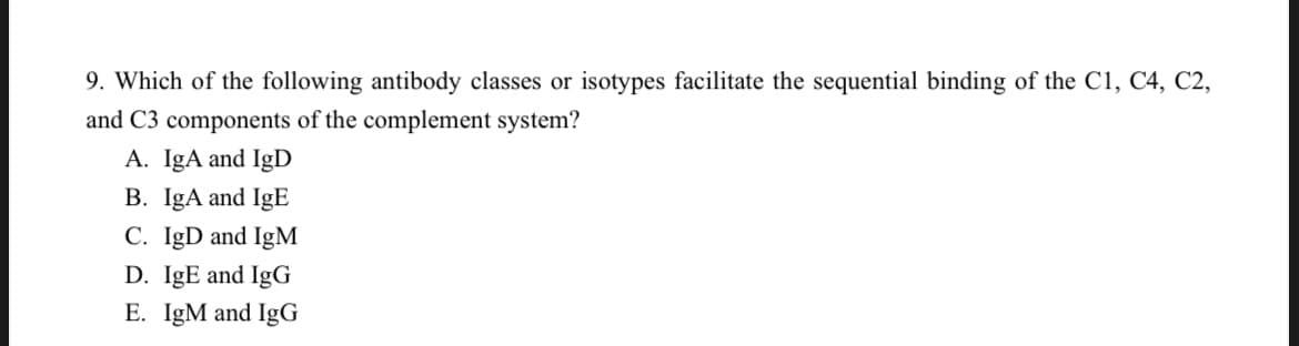 9. Which of the following antibody classes or isotypes facilitate the sequential binding of the C1, C4, C2,
and C3 components of the complement system?
A. IgA and IgD
B. IgA and IgE
C. IgD and IgM
D. IgE and IgG
E. IgM and IgG