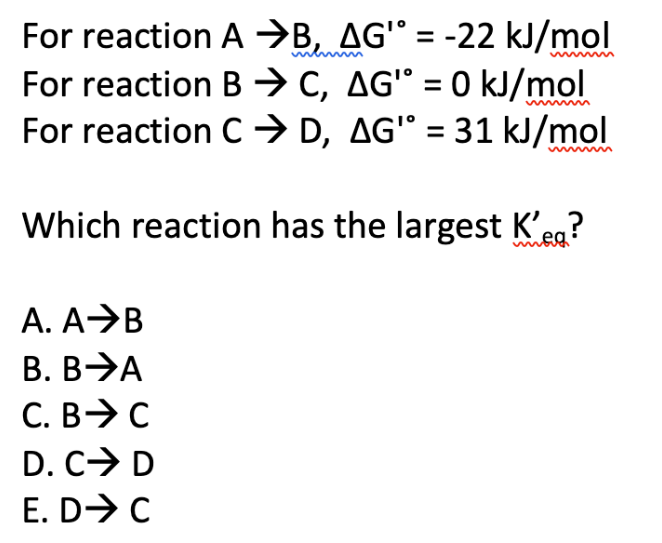 For reaction A ⇒B, AG¹° = -22 kJ/mol
For reaction BC, AG" = 0 kJ/mol
For reaction C ⇒ D, AG" = 31 kJ/mol
Which reaction has the largest K'eq?
A. A B
B. BA
C. B C
D. CI
E. D➜ C