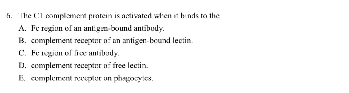 6. The C1 complement protein is activated when it binds to the
A. Fc region of an antigen-bound antibody.
B. complement receptor of an antigen-bound lectin.
C. Fc region of free antibody.
D. complement receptor of free lectin.
E. complement receptor on phagocytes.