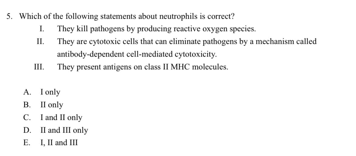5. Which of the following statements about neutrophils is correct?
I.
II.
A.
B.
C.
D.
E.
III.
They kill pathogens by producing reactive oxygen species.
They are cytotoxic cells that can eliminate pathogens by a mechanism called
antibody-dependent cell-mediated cytotoxicity.
They present antigens on class II MHC molecules.
I only
II only
I and II only
II and III only
I, II and III