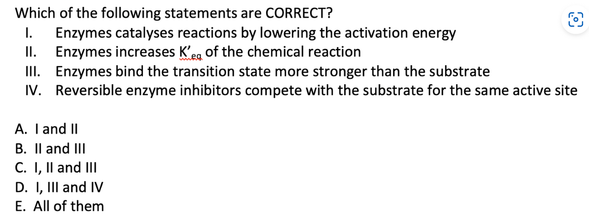 Which of the following statements are CORRECT?
I. Enzymes catalyses reactions by lowering the activation energy
II. Enzymes increases K'e of the chemical reaction
III. Enzymes bind the transition state more stronger than the substrate
Reversible enzyme inhibitors compete with the substrate for the same active site
IV.
A. I and II
B. II and III
C. I, II and III
D. I, III and IV
E. All of them
O