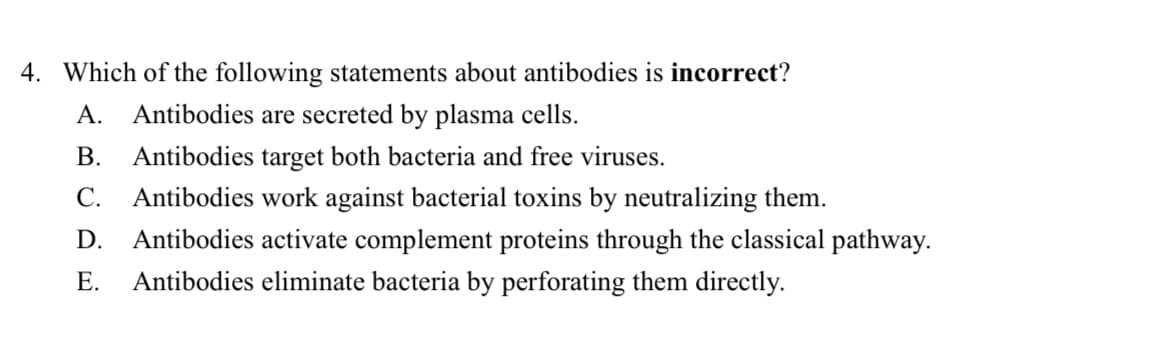 4. Which of the following statements about antibodies is incorrect?
A. Antibodies are secreted by plasma cells.
B. Antibodies target both bacteria and free viruses.
C. Antibodies work against bacterial toxins by neutralizing them.
D. Antibodies activate complement proteins through the classical pathway.
Antibodies eliminate bacteria by perforating them directly.
E.