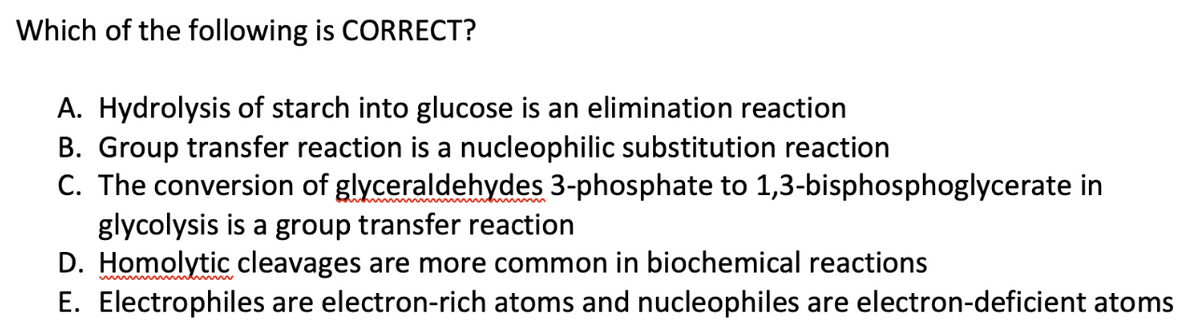 Which of the following is CORRECT?
A. Hydrolysis of starch into glucose is an elimination reaction
B. Group transfer reaction is a nucleophilic substitution reaction
C. The conversion of glyceraldehydes 3-phosphate to 1,3-bisphosphoglycerate in
glycolysis is a group transfer reaction
D. Homolytic cleavages are more common in biochemical reactions
E. Electrophiles are electron-rich atoms and nucleophiles are electron-deficient atoms