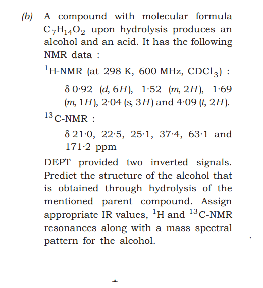 A compound with molecular formula
C7H1402 upon hydrolysis produces an
alcohol and an acid. It has the following
(b)
NMR data :
'H-NMR (at 298 K, 600 MHz, CDC13) :
80-92 (d, 6H), 1:52 (т, 2н), 1-69
(m, 1Н), 2-04 (s, ЗH) and 4-09 (t, 2H).
13 C-NMR :
8 21-0, 22:5, 25:1, 37.4, 63·1 and
171-2 ppm
DEPT provided two inverted signals.
Predict the structure of the alcohol that
is obtained through hydrolysis of the
mentioned parent compound. Assign
appropriate IR values, 'H and 13C-NMR
resonances along with a mass spectral
pattern for the alcohol.
