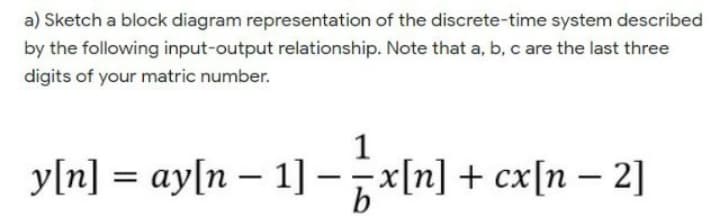 a) Sketch a block diagram representation of the discrete-time system described
by the following input-output relationship. Note that a, b, c are the last three
digits of your matric number.
1
y[n] = ay[n – 1]-x[n] + cx[n – 2]
