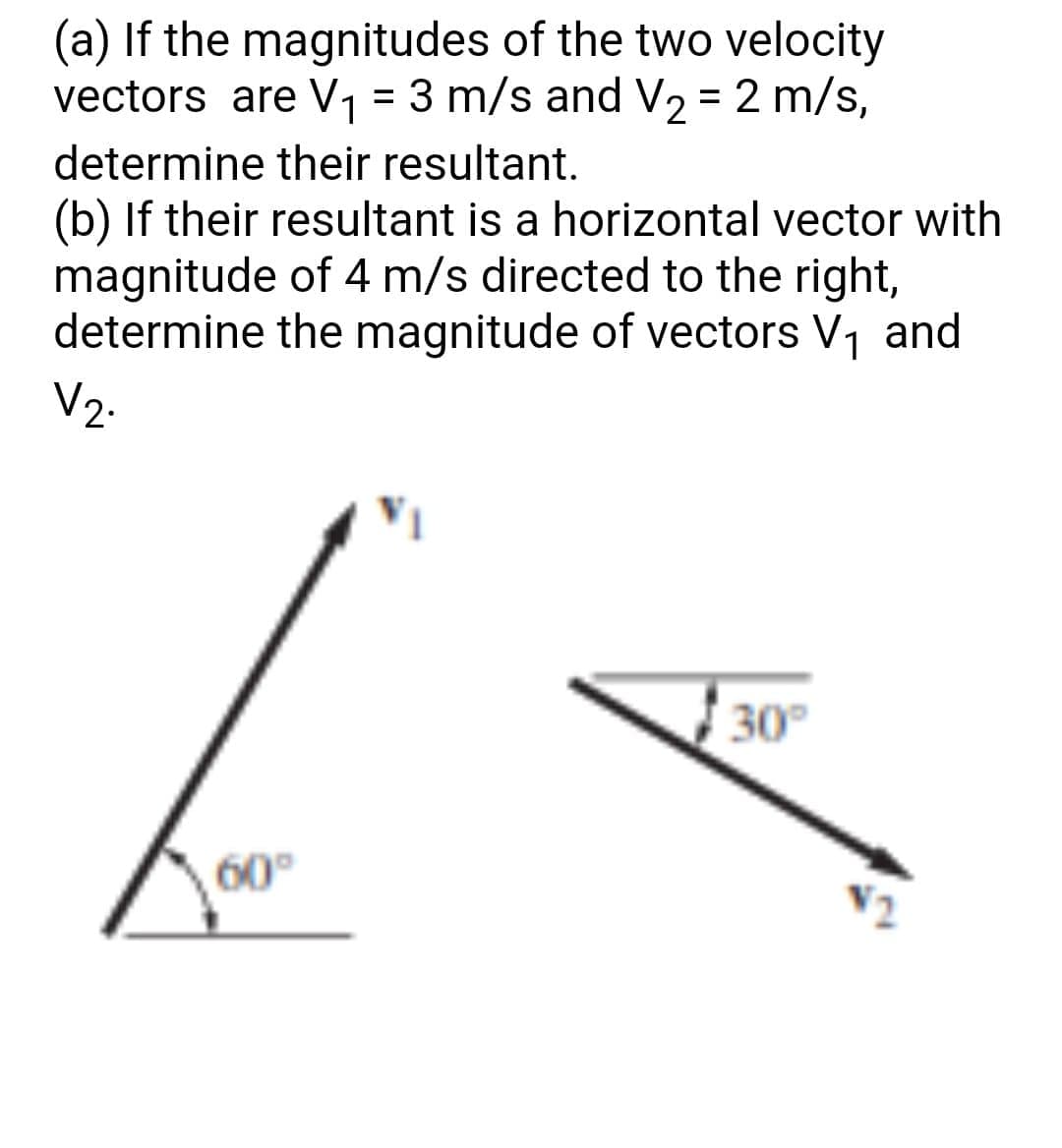 (a) If the magnitudes of the two velocity
vectors are V1 = 3 m/s and V2 = 2 m/s,
%3D
determine their resultant.
(b) If their resultant is a horizontal vector with
magnitude of 4 m/s directed to the right,
determine the magnitude of vectors V, and
V2.
