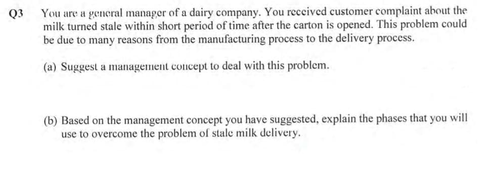 You are a general manager of a dairy company. You reccived customer complaint about the
milk turned stale within short period of time after the carton is opened. This problem could
be due to many reasons from the manufacturing process to the delivery process.
Q3
(a) Suggest a management concept to deal with this problem.
(b) Based on the management concept you have suggested, explain the phases that you will
use to overcome the problem of stale milk delivery.
