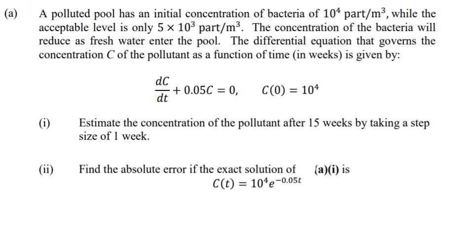 (а)
A polluted pool has an initial concentration of bacteria of 104 part/m³, while the
acceptable level is only 5 x 103 part/m³. The concentration of the bacteria will
reduce as fresh water enter the pool. The differential equation that governs the
concentration C of the pollutant as a function of time (in weeks) is given by:
dC
+ 0.05C = 0,
dt
C(0) = 10*
(i)
Estimate the concentration of the pollutant after 15 weeks by taking a step
size of 1 week.
(ii)
Find the absolute error if the exact solution of
(a)(i) is
C(t) = 10ªe-0.05t
