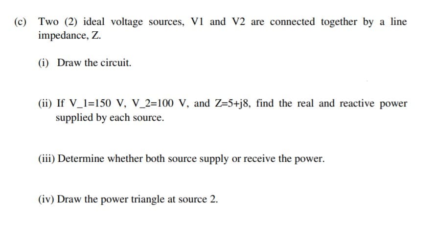 (c)
Two (2) ideal voltage sources, V1 and V2 are connected together by a line
impedance, Z.
(i) Draw the circuit.
(ii) If V_1=150 V, V_2=100 V, and Z=5+j8, find the real and reactive power
supplied by each source.
(iii) Determine whether both source supply or receive the power.
(iv) Draw the power triangle at source 2.
