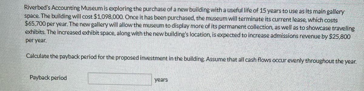 Riverbed's Accounting Museum is exploring the purchase of a new building with a useful life of 15 years to use as its main gallery
space. The building will cost $1,098,000. Once it has been purchased, the museum will terminate its current lease, which costs
$65,700 per year. The new gallery will allow the museum to display more of its permanent collection, as well as to showcase traveling
exhibits. The increased exhibit space, along with the new building's location, is expected to increase admissions revenue by $25,800
per year.
Calculate the payback period for the proposed investment in the building. Assume that all cash flows occur evenly throughout the year.
Payback period
years