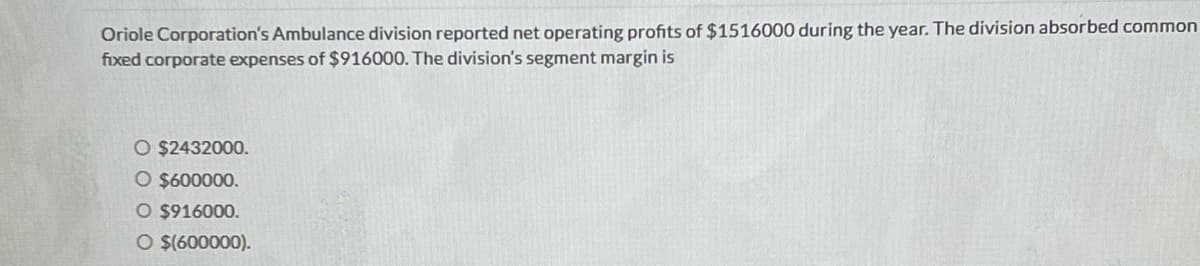 Oriole Corporation's Ambulance division reported net operating profits of $1516000 during the year. The division absorbed common
fixed corporate expenses of $916000. The division's segment margin is
O $2432000.
O $600000.
O $916000.
O $(600000).