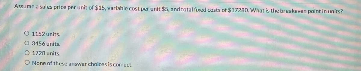Assume a sales price per unit of $15, variable cost per unit $5, and total fixed costs of $17280. What is the breakeven point in units?
O 1152 units.
O 3456 units.
1728 units.
O None of these answer choices is correct.