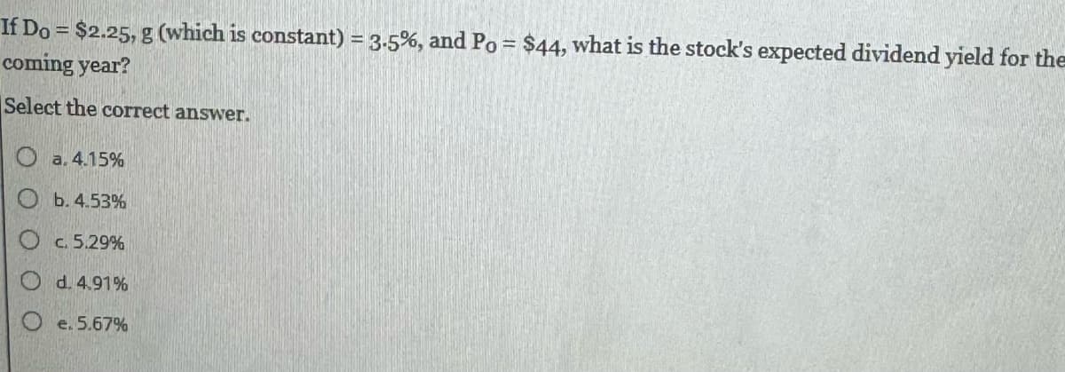 If Do= $2.25, g (which is constant) = 3.5%, and Po= $44, what is the stock's expected dividend yield for the
coming year?
Select the correct answer.
Oa. 4.15%
b. 4.53%
O c. 5.29%
d. 4.91%
O e. 5.67%