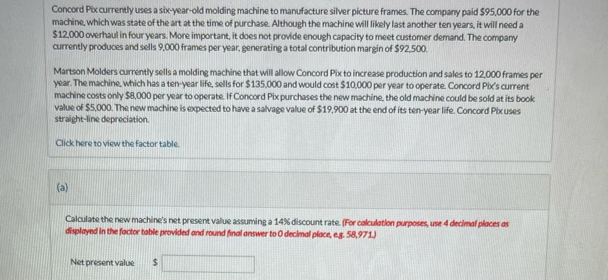 Concord Pix currently uses a six-year-old molding machine to manufacture silver picture frames. The company paid $95,000 for the
machine, which was state of the art at the time of purchase. Although the machine will likely last another ten years, it will need a
$12,000 overhaul in four years. More important, it does not provide enough capacity to meet customer demand. The company
currently produces and sells 9.000 frames per year, generating a total contribution margin of $92,500.
Martson Molders currently sells a molding machine that will allow Concord Pix to increase production and sales to 12,000 frames per
year. The machine, which has a ten-year life, sells for $135,000 and would cost $10,000 per year to operate. Concord Pix's current
machine costs only $8,000 per year to operate. If Concord Pix purchases the new machine, the old machine could be sold at its book
value of $5,000. The new machine is expected to have a salvage value of $19,900 at the end of its ten-year life. Concord Pix uses
straight-line depreciation.
Click here to view the factor table.
(a)
Calculate the new machine's net present value assuming a 14% discount rate. (For calculation purposes, use 4 decimal places as
displayed in the factor table provided and round final answer to O decimal place, e.g. 58,971)
Net present value $