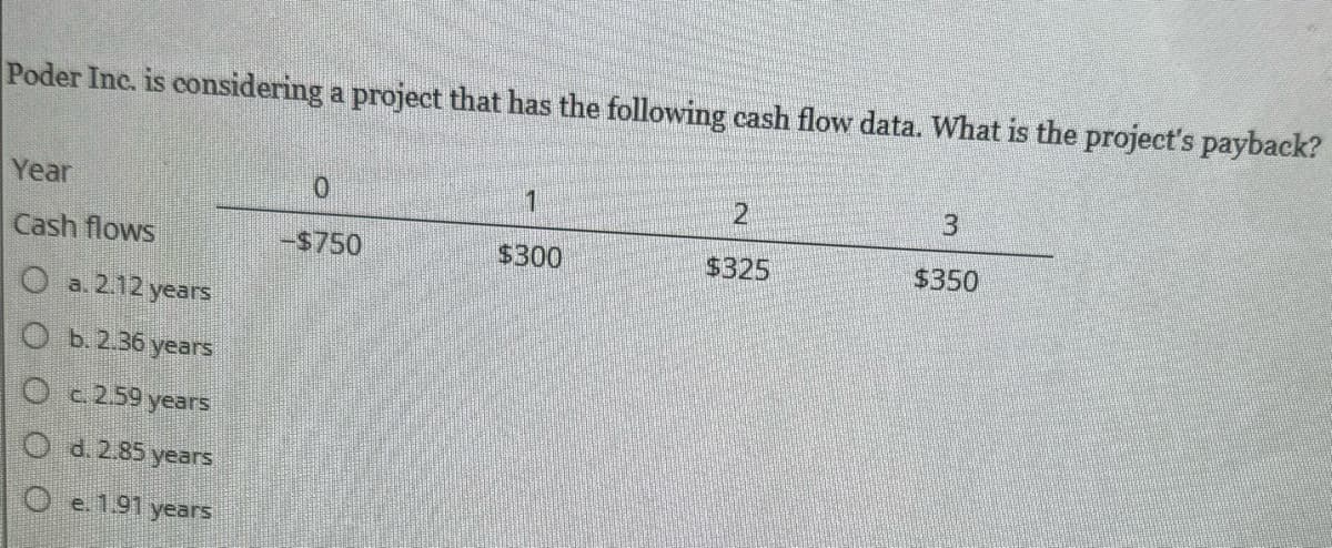 Poder Inc. is considering a project that has the following cash flow data. What is the project's payback?
Year
Cash flows
Oa.2.12 years
Ob. 2.36 years
O c. 2.59 years
O d. 2.85 years
Oe. 1.91 years
0
-$750
1
$300
2
$325
3
$350