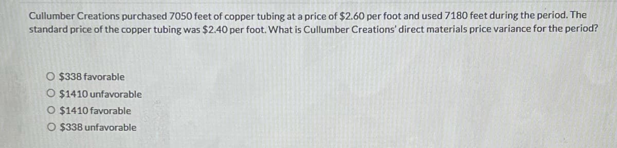 Cullumber Creations purchased 7050 feet of copper tubing at a price of $2.60 per foot and used 7180 feet during the period. The
standard price of the copper tubing was $2.40 per foot. What is Cullumber Creations' direct materials price variance for the period?
O $338 favorable
O $1410 unfavorable
O $1410 favorable
O $338 unfavorable