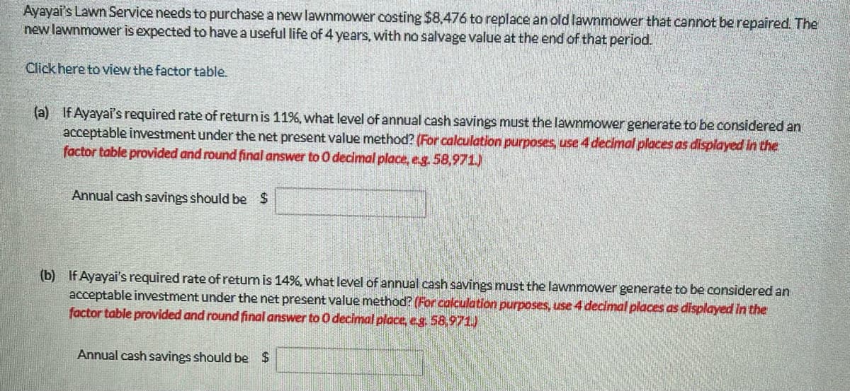 Ayayai's Lawn Service needs to purchase a new lawnmower costing $8,476 to replace an old lawnmower that cannot be repaired. The
new lawnmower is expected to have a useful life of 4 years, with no salvage value at the end of that period.
Click here to view the factor table.
(a) If Ayayai's required rate of return is 11%, what level of annual cash savings must the lawnmower generate to be considered an
acceptable investment under the net present value method? (For calculation purposes, use 4 decimal places as displayed in the
factor table provided and round final answer to 0 decimal place, e.g. 58,971)
Annual cash savings should be $
(b) If Ayayai's required rate of return is 14%, what level of annual cash savings must the lawnmower generate to be considered an
acceptable investment under the net present value method? (For calculation purposes, use 4 decimal places as displayed in the
factor table provided and round final answer to 0 decimal place, e.g. 58,971)
Annual cash savings should be $