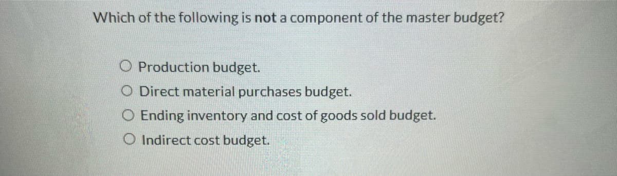 Which of the following is not a component of the master budget?
O Production budget.
Direct material purchases budget.
Ending inventory and cost of goods sold budget.
Indirect cost budget.