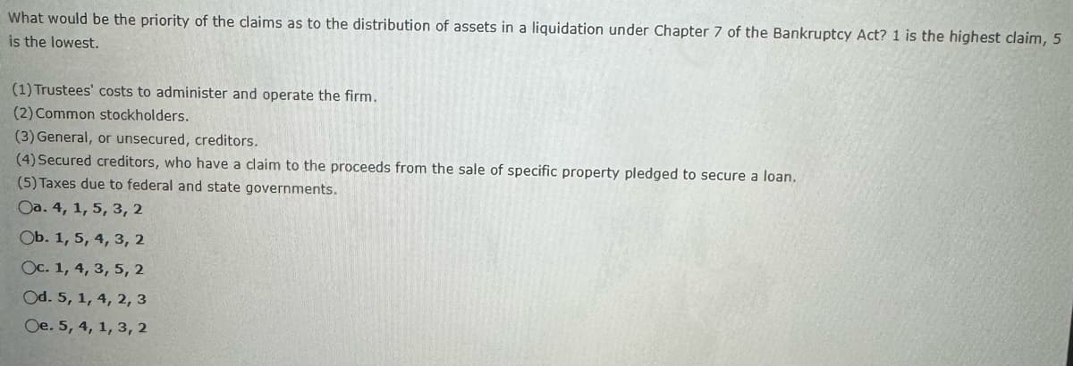 What would be the priority of the claims as to the distribution of assets in a liquidation under Chapter 7 of the Bankruptcy Act? 1 is the highest claim, 5
is the lowest.
(1) Trustees' costs to administer and operate the firm.
(2) Common stockholders.
(3) General, or unsecured, creditors.
(4) Secured creditors, who have a claim to the proceeds from the sale of specific property pledged to secure a loan.
(5) Taxes due to federal and state governments.
Oa. 4, 1, 5, 3, 2
Ob. 1, 5, 4, 3, 2
Oc. 1, 4, 3, 5, 2
Od. 5, 1, 4, 2, 3
Oe. 5, 4, 1, 3, 2