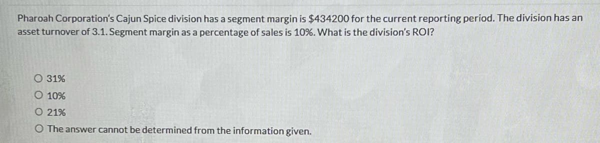 Pharoah Corporation's Cajun Spice division has a segment margin is $434200 for the current reporting period. The division has an
asset turnover of 3.1. Segment margin as a percentage of sales is 10%. What is the division's ROI?
O 31%
O 10%
O 21%
O The answer cannot be determined from the information given.