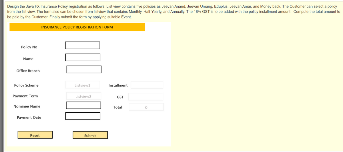 Design the Java FX Insurance Policy registration as follows. List view contains five policies as Jeevan Anand, Jeevan Umang, Eduplus, Jeevan Amar, and Money back. The Customer can select a policy
from the list view. The term also can be chosen from listview that contains Monthly, Half-Yearly, and Annually. The 18% GST is to be added with the policy installment amount. Compute the total amount to
be paid by the Customer. Finally submit the form by applying suitable Event.
INSURANCE POLICY REGISTRATION FORM
Policy No
Name
Office Branch
Policy Scheme
Listview1
Installment
Payment Term
Listview2
GST
Nominee Name
Total
Payment Date
Reset
Submit
